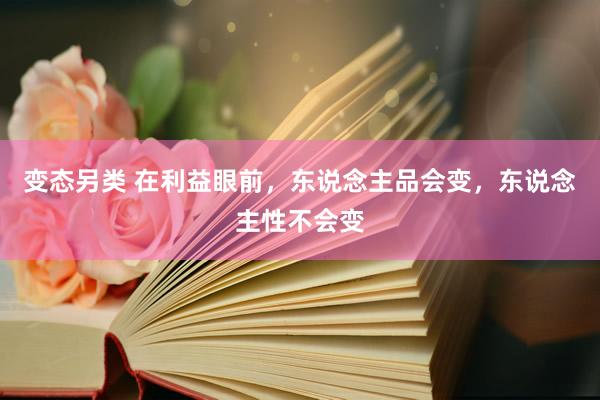 变态另类 在利益眼前，东说念主品会变，东说念主性不会变
