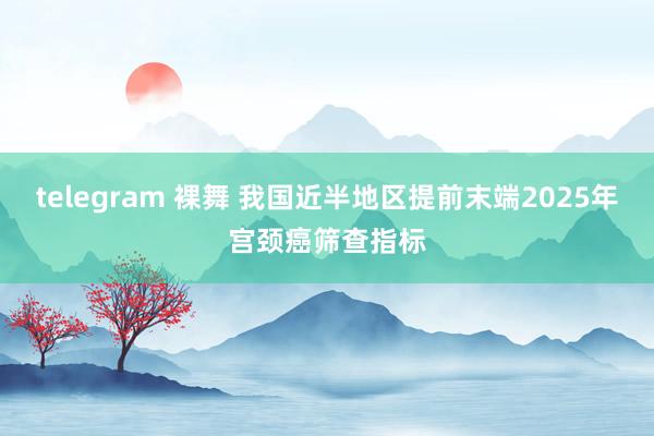 telegram 裸舞 我国近半地区提前末端2025年宫颈癌筛查指标