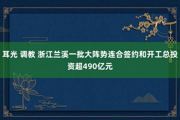 耳光 调教 浙江兰溪一批大阵势连合签约和开工总投资超490亿元