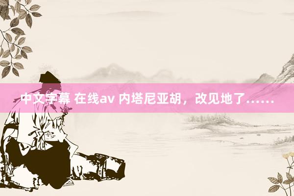 中文字幕 在线av 内塔尼亚胡，改见地了……