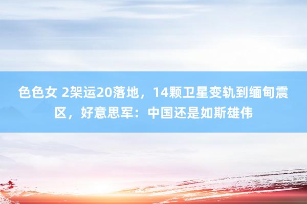 色色女 2架运20落地，14颗卫星变轨到缅甸震区，好意思军：中国还是如斯雄伟